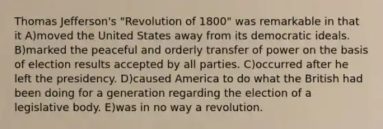 Thomas Jefferson's "Revolution of 1800" was remarkable in that it A)moved the United States away from its democratic ideals. B)marked the peaceful and orderly transfer of power on the basis of election results accepted by all parties. C)occurred after he left the presidency. D)caused America to do what the British had been doing for a generation regarding the election of a legislative body. E)was in no way a revolution.