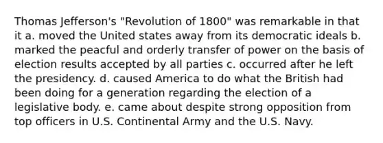 Thomas Jefferson's "Revolution of 1800" was remarkable in that it a. moved the United states away from its democratic ideals b. marked the peacful and orderly transfer of power on the basis of election results accepted by all parties c. occurred after he left the presidency. d. caused America to do what the British had been doing for a generation regarding the election of a legislative body. e. came about despite strong opposition from top officers in U.S. Continental Army and the U.S. Navy.