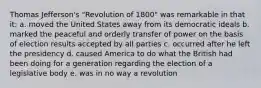 Thomas Jefferson's "Revolution of 1800" was remarkable in that it: a. moved the United States away from its democratic ideals b. marked the peaceful and orderly transfer of power on the basis of election results accepted by all parties c. occurred after he left the presidency d. caused America to do what the British had been doing for a generation regarding the election of a legislative body e. was in no way a revolution