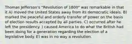 Thomas Jefferson's "Revolution of 1800" was remarkable in that it A) moved the United States away from its democratic ideals. B) marked the peaceful and orderly transfer of power on the basis of election results accepted by all parties. C) occurred after he left the presidency. ) caused America to do what the British had been doing for a generation regarding the election of a legislative body. E) was in no way a revolution.