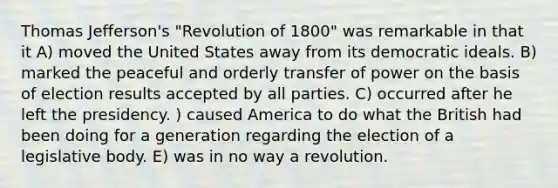 <a href='https://www.questionai.com/knowledge/kHyncoPsXv-thomas-jefferson' class='anchor-knowledge'>thomas jefferson</a>'s "Revolution of 1800" was remarkable in that it A) moved the United States away from its democratic ideals. B) marked the peaceful and orderly transfer of power on the basis of election results accepted by all parties. C) occurred after he left the presidency. ) caused America to do what the British had been doing for a generation regarding the election of a legislative body. E) was in no way a revolution.