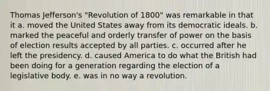 Thomas Jefferson's "Revolution of 1800" was remarkable in that it a. moved the United States away from its democratic ideals. b. marked the peaceful and orderly transfer of power on the basis of election results accepted by all parties. c. occurred after he left the presidency. d. caused America to do what the British had been doing for a generation regarding the election of a legislative body. e. was in no way a revolution.