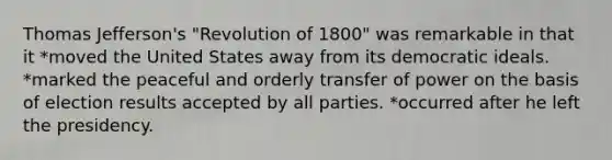 Thomas Jefferson's "Revolution of 1800" was remarkable in that it *moved the United States away from its democratic ideals. *marked the peaceful and orderly transfer of power on the basis of election results accepted by all parties. *occurred after he left the presidency.