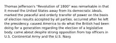 Thomas Jefferson's "Revolution of 1800" was remarkable in that it moved the United States away from its democratic ideals. marked the peaceful and orderly transfer of power on the basis of election results accepted by all parties. occurred after he left the presidency. caused America to do what the British had been doing for a generation regarding the election of a legislative body. came about despite strong opposition from top officers in U.S. Continental Army and the U.S. Navy.