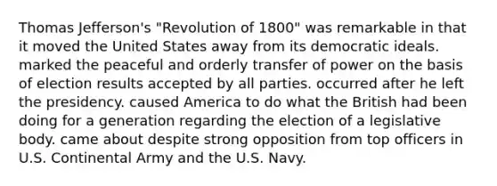 Thomas Jefferson's "Revolution of 1800" was remarkable in that it moved the United States away from its democratic ideals. marked the peaceful and orderly transfer of power on the basis of election results accepted by all parties. occurred after he left the presidency. caused America to do what the British had been doing for a generation regarding the election of a legislative body. came about despite strong opposition from top officers in U.S. Continental Army and the U.S. Navy.