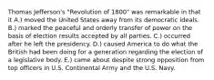 Thomas Jefferson's "Revolution of 1800" was remarkable in that it A.) moved the United States away from its democratic ideals. B.) marked the peaceful and orderly transfer of power on the basis of election results accepted by all parties. C.) occurred after he left the presidency. D.) caused America to do what the British had been doing for a generation regarding the election of a legislative body. E.) came about despite strong opposition from top officers in U.S. Continental Army and the U.S. Navy.