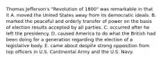 Thomas Jefferson's "Revolution of 1800" was remarkable in that it A. moved the United States away from its democratic ideals. B. marked the peaceful and orderly transfer of power on the basis of election results accepted by all parties. C. occurred after he left the presidency. D. caused America to do what the British had been doing for a generation regarding the election of a legislative body. E. came about despite strong opposition from top officers in U.S. Continental Army and the U.S. Navy.