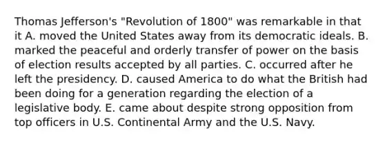 Thomas Jefferson's "Revolution of 1800" was remarkable in that it A. moved the United States away from its democratic ideals. B. marked the peaceful and orderly transfer of power on the basis of election results accepted by all parties. C. occurred after he left the presidency. D. caused America to do what the British had been doing for a generation regarding the election of a legislative body. E. came about despite strong opposition from top officers in U.S. Continental Army and the U.S. Navy.