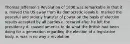 Thomas Jefferson's Revolution of 1800 was remarkable in that it a. moved the US away from its democratic ideals b. marked the peaceful and orderly transfer of power on the basis of election results accepted by all parties c. occured after he left the presidency d. caused america to do what the British had been doing for a generation regarding the election of a legislative body. e. was in no way a revolution