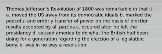 Thomas Jefferson's Revolution of 1800 was remarkable in that it a. moved the US away from its democratic ideals b. marked the peaceful and orderly transfer of power on the basis of election results accepted by all parties c. occured after he left the presidency d. caused america to do what the British had been doing for a generation regarding the election of a legislative body. e. was in no way a revolution