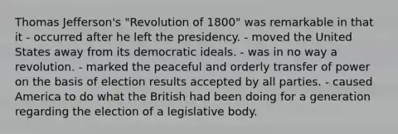 Thomas Jefferson's "Revolution of 1800" was remarkable in that it - occurred after he left the presidency. - moved the United States away from its democratic ideals. - was in no way a revolution. - marked the peaceful and orderly transfer of power on the basis of election results accepted by all parties. - caused America to do what the British had been doing for a generation regarding the election of a legislative body.