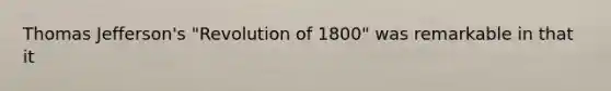 Thomas Jefferson's "Revolution of 1800" was remarkable in that it