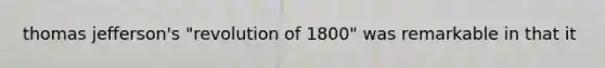 thomas jefferson's "revolution of 1800" was remarkable in that it