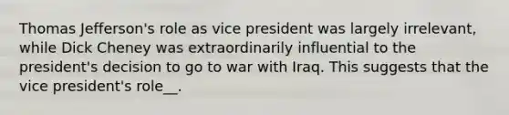 Thomas Jefferson's role as vice president was largely irrelevant, while Dick Cheney was extraordinarily influential to the president's decision to go to war with Iraq. This suggests that the vice president's role__.