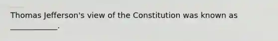 Thomas Jefferson's view of the Constitution was known as ____________.