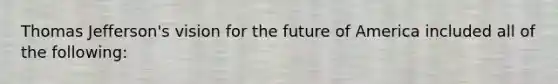 Thomas Jefferson's vision for the future of America included all of the following: