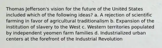 Thomas Jefferson's vision for the future of the United States included which of the following ideas? a. A rejection of scientific farming in favor of agricultural traditionalism b. Expansion of the institution of slavery to the West c. Western territories populated by independent yeomen farm families d. Industrialized urban centers at the forefront of the Industrial Revolution