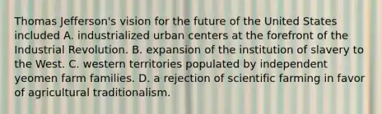 Thomas Jefferson's vision for the future of the United States included A. industrialized urban centers at the forefront of the Industrial Revolution. B. expansion of the institution of slavery to the West. C. western territories populated by independent yeomen farm families. D. a rejection of scientific farming in favor of agricultural traditionalism.