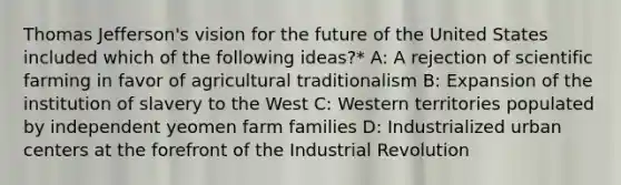 Thomas Jefferson's vision for the future of the United States included which of the following ideas?* A: A rejection of scientific farming in favor of agricultural traditionalism B: Expansion of the institution of slavery to the West C: Western territories populated by independent yeomen farm families D: Industrialized urban centers at the forefront of the Industrial Revolution