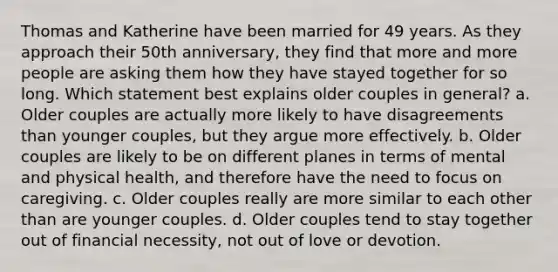 Thomas and Katherine have been married for 49 years. As they approach their 50th anniversary, they find that more and more people are asking them how they have stayed together for so long. Which statement best explains older couples in general? a. Older couples are actually more likely to have disagreements than younger couples, but they argue more effectively. b. Older couples are likely to be on different planes in terms of mental and physical health, and therefore have the need to focus on caregiving. c. Older couples really are more similar to each other than are younger couples. d. Older couples tend to stay together out of financial necessity, not out of love or devotion.