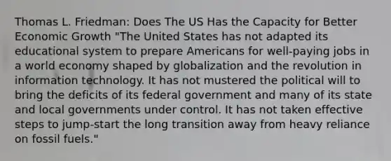 Thomas L. Friedman: Does The US Has the Capacity for Better Economic Growth "The United States has not adapted its educational system to prepare Americans for well-paying jobs in a world economy shaped by globalization and the revolution in information technology. It has not mustered the political will to bring the deficits of its federal government and many of its state and local governments under control. It has not taken effective steps to jump-start the long transition away from heavy reliance on fossil fuels."