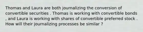 Thomas and Laura are both journalizing the conversion of convertible securities . Thomas is working with convertible bonds , and Laura is working with shares of convertible preferred stock . How will their journalizing processes be similar ?