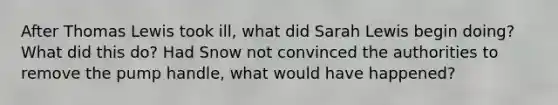 After Thomas Lewis took ill, what did Sarah Lewis begin doing? What did this do? Had Snow not convinced the authorities to remove the pump handle, what would have happened?