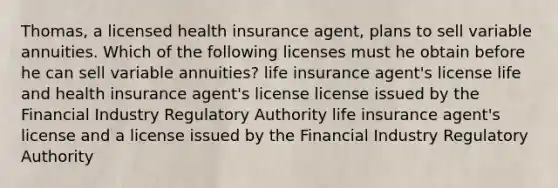 Thomas, a licensed health insurance agent, plans to sell variable annuities. Which of the following licenses must he obtain before he can sell variable annuities? life insurance agent's license life and health insurance agent's license license issued by the Financial Industry Regulatory Authority life insurance agent's license and a license issued by the Financial Industry Regulatory Authority