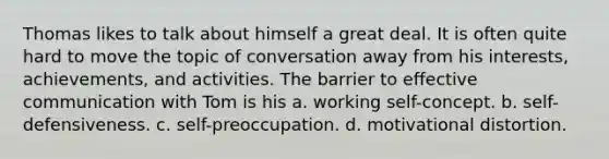 Thomas likes to talk about himself a great deal. It is often quite hard to move the topic of conversation away from his interests, achievements, and activities. The barrier to effective communication with Tom is his​ a. ​working self-concept. b. ​self-defensiveness. c. ​self-preoccupation. d. ​motivational distortion.