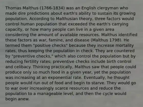 Thomas Malthus (1766-1834) was an English clergyman who made dire predictions about earth's ability to sustain its growing population. According to Malthusian theory, three factors would control human population that exceeded the earth's carrying capacity, or how many people can live in a given area considering the amount of available resources. Malthus identified these factors as war, famine, and disease (Malthus 1798). He termed them "positive checks" because they increase mortality rates, thus keeping the population in check. They are countered by "preventive checks," which also control the population but by reducing fertility rates; preventive checks include birth control and celibacy. Thinking practically, Malthus saw that people could produce only so much food in a given year, yet the population was increasing at an exponential rate. Eventually, he thought people would run out of food and begin to starve. They would go to war over increasingly scarce resources and reduce the population to a manageable level, and then the cycle would begin anew.