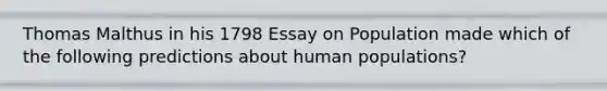 Thomas Malthus in his 1798 Essay on Population made which of the following predictions about human populations?