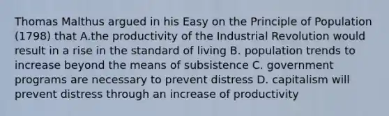 Thomas Malthus argued in his Easy on the Principle of Population (1798) that A.the productivity of the Industrial Revolution would result in a rise in the standard of living B. population trends to increase beyond the means of subsistence C. government programs are necessary to prevent distress D. capitalism will prevent distress through an increase of productivity