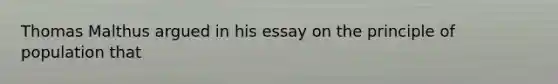 Thomas Malthus argued in his essay on the principle of population that