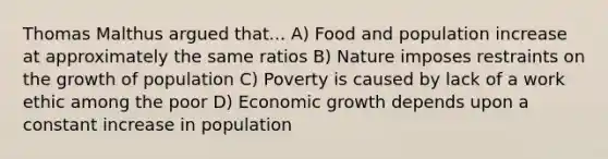 Thomas Malthus argued that... A) Food and population increase at approximately the same ratios B) Nature imposes restraints on the growth of population C) Poverty is caused by lack of a work ethic among the poor D) Economic growth depends upon a constant increase in population