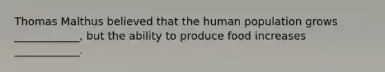 Thomas Malthus believed that the human population grows ____________, but the ability to produce food increases ____________.