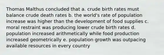 Thomas Malthus concluded that a. crude birth rates must balance crude death rates b. the world's rate of population increase was higher than the development of food supplies c. moral restraint was producing lower crude birth rates d. population increased arithmetically while food production increased geometrically e. population growth was outpacing available resources in every country