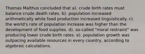 Thomas Malthus concluded that a). crude birth rates must balance crude death rates. b). population increased arithmetically while food production increased linguistically. c). the world's rate of population increase was higher than the development of food supplies. d). so-called "moral restraint" was producing lower crude birth rates. e). population growth was outpacing available resources in every country, according to algebraic calculations.