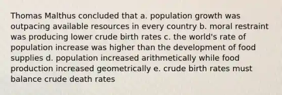 Thomas Malthus concluded that a. population growth was outpacing available resources in every country b. moral restraint was producing lower crude birth rates c. the world's rate of population increase was higher than the development of food supplies d. population increased arithmetically while food production increased geometrically e. crude birth rates must balance crude death rates