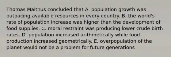 Thomas Malthus concluded that A. population growth was outpacing available resources in every country. B. the world's rate of population increase was higher than the development of food supplies. C. moral restraint was producing lower crude birth rates. D. population increased arithmetically while food production increased geometrically. E. overpopulation of the planet would not be a problem for future generations