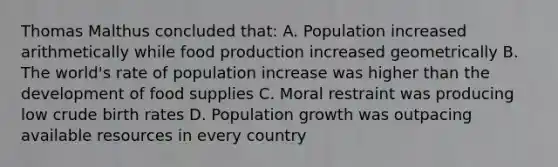 Thomas Malthus concluded that: A. Population increased arithmetically while food production increased geometrically B. The world's rate of population increase was higher than the development of food supplies C. Moral restraint was producing low crude birth rates D. Population growth was outpacing available resources in every country