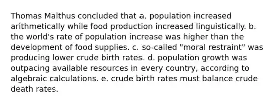 Thomas Malthus concluded that a. population increased arithmetically while food production increased linguistically. b. the world's rate of population increase was higher than the development of food supplies. c. so-called "moral restraint" was producing lower crude birth rates. d. population growth was outpacing available resources in every country, according to algebraic calculations. e. crude birth rates must balance crude death rates.