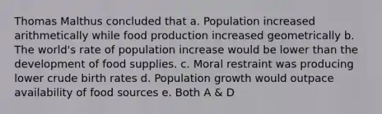 Thomas Malthus concluded that a. Population increased arithmetically while food production increased geometrically b. The world's rate of population increase would be lower than the development of food supplies. c. Moral restraint was producing lower crude birth rates d. Population growth would outpace availability of food sources e. Both A & D