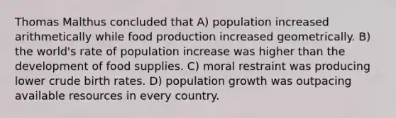 Thomas Malthus concluded that A) population increased arithmetically while food production increased geometrically. B) the world's rate of population increase was higher than the development of food supplies. C) moral restraint was producing lower crude birth rates. D) population growth was outpacing available resources in every country.