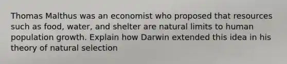 Thomas Malthus was an economist who proposed that resources such as food, water, and shelter are natural limits to human population growth. Explain how Darwin extended this idea in his theory of natural selection