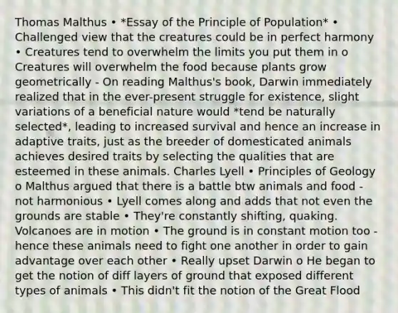 Thomas Malthus • *Essay of the Principle of Population* • Challenged view that the creatures could be in perfect harmony • Creatures tend to overwhelm the limits you put them in o Creatures will overwhelm the food because plants grow geometrically - On reading Malthus's book, Darwin immediately realized that in the ever-present struggle for existence, slight variations of a beneficial nature would *tend be naturally selected*, leading to increased survival and hence an increase in adaptive traits, just as the breeder of domesticated animals achieves desired traits by selecting the qualities that are esteemed in these animals. Charles Lyell • Principles of Geology o Malthus argued that there is a battle btw animals and food - not harmonious • Lyell comes along and adds that not even the grounds are stable • They're constantly shifting, quaking. Volcanoes are in motion • The ground is in constant motion too - hence these animals need to fight one another in order to gain advantage over each other • Really upset Darwin o He began to get the notion of diff layers of ground that exposed different types of animals • This didn't fit the notion of the Great Flood