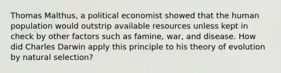 Thomas Malthus, a political economist showed that the human population would outstrip available resources unless kept in check by other factors such as famine, war, and disease. How did Charles Darwin apply this principle to his theory of evolution by natural selection?