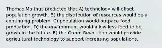 Thomas Malthus predicted that A) technology will offset population growth. B) the distribution of resources would be a continuing problem. C) population would outpace food production. D) the environment would allow less food to be grown in the future. E) the Green Revolution would provide agricultural technology to support increasing populations.