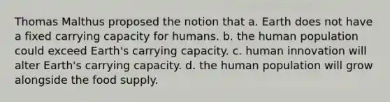 Thomas Malthus proposed the notion that a. Earth does not have a fixed carrying capacity for humans. b. the human population could exceed Earth's carrying capacity. c. human innovation will alter Earth's carrying capacity. d. the human population will grow alongside the food supply.