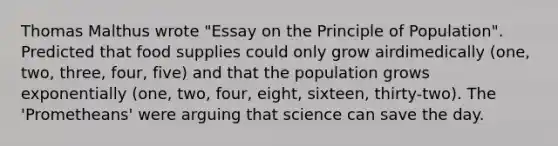 Thomas Malthus wrote "Essay on the Principle of Population". Predicted that food supplies could only grow airdimedically (one, two, three, four, five) and that the population grows exponentially (one, two, four, eight, sixteen, thirty-two). The 'Prometheans' were arguing that science can save the day.