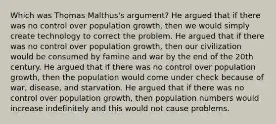 Which was Thomas Malthus's argument? He argued that if there was no control over population growth, then we would simply create technology to correct the problem. He argued that if there was no control over population growth, then our civilization would be consumed by famine and war by the end of the 20th century. He argued that if there was no control over population growth, then the population would come under check because of war, disease, and starvation. He argued that if there was no control over population growth, then population numbers would increase indefinitely and this would not cause problems.